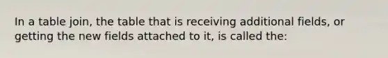 In a table join, the table that is receiving additional fields, or getting the new fields attached to it, is called the: