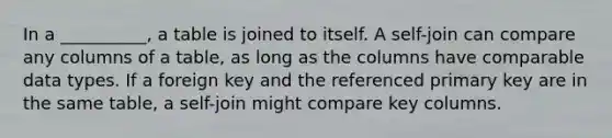 In a __________, a table is joined to itself. A self-join can compare any columns of a table, as long as the columns have comparable data types. If a foreign key and the referenced primary key are in the same table, a self-join might compare key columns.