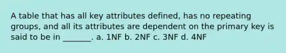 A table that has all key attributes defined, has no repeating groups, and all its attributes are dependent on the primary key is said to be in _______. a. 1NF b. 2NF c. 3NF d. 4NF