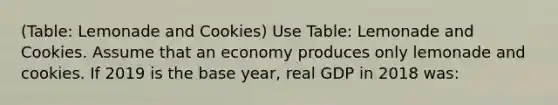 (Table: Lemonade and Cookies) Use Table: Lemonade and Cookies. Assume that an economy produces only lemonade and cookies. If 2019 is the base year, real GDP in 2018 was: