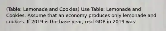 (Table: Lemonade and Cookies) Use Table: Lemonade and Cookies. Assume that an economy produces only lemonade and cookies. If 2019 is the base year, real GDP in 2019 was: