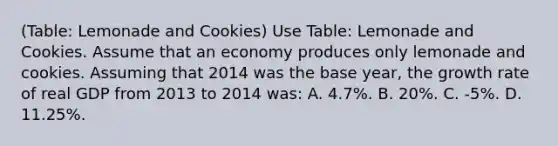 (Table: Lemonade and Cookies) Use Table: Lemonade and Cookies. Assume that an economy produces only lemonade and cookies. Assuming that 2014 was the base year, the growth rate of real GDP from 2013 to 2014 was: A. 4.7%. B. 20%. C. -5%. D. 11.25%.