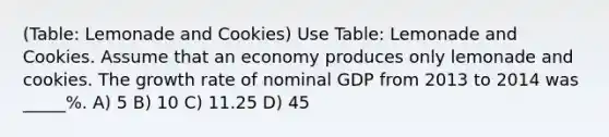 (Table: Lemonade and Cookies) Use Table: Lemonade and Cookies. Assume that an economy produces only lemonade and cookies. The growth rate of nominal GDP from 2013 to 2014 was _____%. A) 5 B) 10 C) 11.25 D) 45