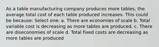 As a table manufacturing company produces more tables, the average total cost of each table produced increases. This could be because: Select one: a. There are economies of scale b. Total variable cost is decreasing as more tables are produced. c. There are diseconomies of scale d. Total fixed costs are decreasing as more tables are produced