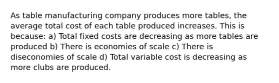 As table manufacturing company produces more tables, the average total cost of each table produced increases. This is because: a) Total fixed costs are decreasing as more tables are produced b) There is economies of scale c) There is diseconomies of scale d) Total variable cost is decreasing as more clubs are produced.