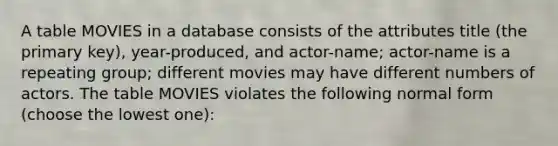 A table MOVIES in a database consists of the attributes title (the primary key), year-produced, and actor-name; actor-name is a repeating group; different movies may have different numbers of actors. The table MOVIES violates the following normal form (choose the lowest one):