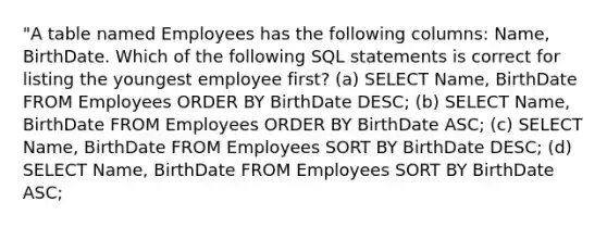 "A table named Employees has the following columns: Name, BirthDate. Which of the following SQL statements is correct for listing the youngest employee first? (a) SELECT Name, BirthDate FROM Employees ORDER BY BirthDate DESC; (b) SELECT Name, BirthDate FROM Employees ORDER BY BirthDate ASC; (c) SELECT Name, BirthDate FROM Employees SORT BY BirthDate DESC; (d) SELECT Name, BirthDate FROM Employees SORT BY BirthDate ASC;