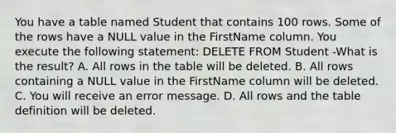 You have a table named Student that contains 100 rows. Some of the rows have a NULL value in the FirstName column. You execute the following statement: DELETE FROM Student -What is the result? A. All rows in the table will be deleted. B. All rows containing a NULL value in the FirstName column will be deleted. C. You will receive an error message. D. All rows and the table definition will be deleted.