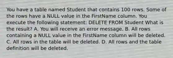 You have a table named Student that contains 100 rows. Some of the rows have a NULL value in the FirstName column. You execute the following statement: DELETE FROM Student What is the result? A. You will receive an error message. B. All rows containing a NULL value in the FirstName column will be deleted. C. All rows in the table will be deleted. D. All rows and the table definition will be deleted.