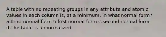 A table with no repeating groups in any attribute and atomic values in each column is, at a minimum, in what normal form? a.third normal form b.first normal form c.second normal form d.The table is unnormalized.