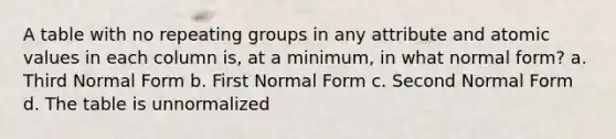 A table with no repeating groups in any attribute and atomic values in each column is, at a minimum, in what normal form? a. Third Normal Form b. First Normal Form c. Second Normal Form d. The table is unnormalized