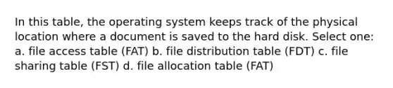 In this table, the operating system keeps track of the physical location where a document is saved to the hard disk. Select one: a. file access table (FAT) b. file distribution table (FDT) c. file sharing table (FST) d. file allocation table (FAT)