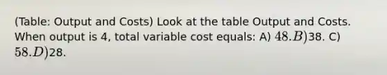 (Table: Output and Costs) Look at the table Output and Costs. When output is 4, total variable cost equals: A) 48. B)38. C) 58. D)28.