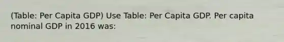 (Table: Per Capita GDP) Use Table: Per Capita GDP. Per capita nominal GDP in 2016 was: