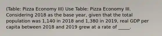 (Table: Pizza Economy III) Use Table: Pizza Economy III. Considering 2018 as the base year, given that the total population was 1,140 in 2018 and 1,380 in 2019, real GDP per capita between 2018 and 2019 grew at a rate of _____.