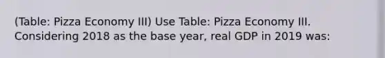 (Table: Pizza Economy III) Use Table: Pizza Economy III. Considering 2018 as the base year, real GDP in 2019 was: