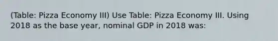 (Table: Pizza Economy III) Use Table: Pizza Economy III. Using 2018 as the base year, nominal GDP in 2018 was: