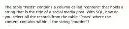 The table "Posts" contains a column called "content" that holds a string that is the title of a social media post. With SQL, how do you select all the records from the table "Posts" where the content contains within it the string "murder"?