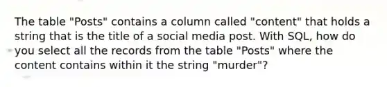 The table "Posts" contains a column called "content" that holds a string that is the title of a social media post. With SQL, how do you select all the records from the table "Posts" where the content contains within it the string "murder"?