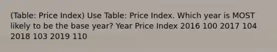 (Table: Price Index) Use Table: Price Index. Which year is MOST likely to be the base year? Year Price Index 2016 100 2017 104 2018 103 2019 110