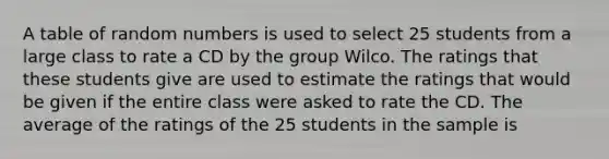 A table of random numbers is used to select 25 students from a large class to rate a CD by the group Wilco. The ratings that these students give are used to estimate the ratings that would be given if the entire class were asked to rate the CD. The average of the ratings of the 25 students in the sample is