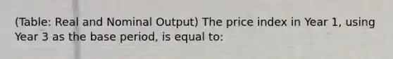 (Table: Real and Nominal Output) The price index in Year 1, using Year 3 as the base period, is equal to: