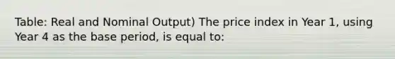 Table: Real and Nominal Output) The price index in Year 1, using Year 4 as the base period, is equal to: