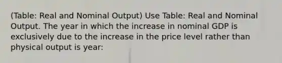 (Table: Real and Nominal Output) Use Table: Real and Nominal Output. The year in which the increase in nominal GDP is exclusively due to the increase in the price level rather than physical output is year: