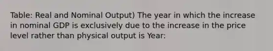 Table: Real and Nominal Output) The year in which the increase in nominal GDP is exclusively due to the increase in the price level rather than physical output is Year: