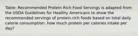 Table: Recommended Protein Rich Food Servings is adapted from the USDA Guidelines for Healthy Americans to show the recommended servings of protein-rich foods based on total daily calorie consumption. how much protein per calories intake per day?