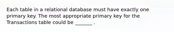 Each table in a relational database must have exactly one primary key. The most appropriate primary key for the Transactions table could be _______ .