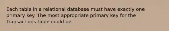 Each table in a relational database must have exactly one primary key. The most appropriate primary key for the Transactions table could be