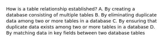 How is a table relationship established? A. By creating a database consisting of multiple tables B. By eliminating duplicate data among two or more tables in a database C. By ensuring that duplicate data exists among two or more tables in a database D. By matching data in key fields between two database tables