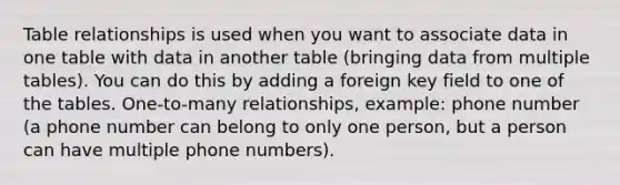 Table relationships is used when you want to associate data in one table with data in another table (bringing data from multiple tables). You can do this by adding a foreign key field to one of the tables. One-to-many relationships, example: phone number (a phone number can belong to only one person, but a person can have multiple phone numbers).