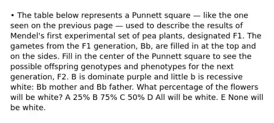 • The table below represents a Punnett square — like the one seen on the previous page — used to describe the results of Mendel's first experimental set of pea plants, designated F1. The gametes from the F1 generation, Bb, are filled in at the top and on the sides. Fill in the center of the Punnett square to see the possible offspring genotypes and phenotypes for the next generation, F2. B is dominate purple and little b is recessive white: Bb mother and Bb father. What percentage of the flowers will be white? A 25% B 75% C 50% D All will be white. E None will be white.