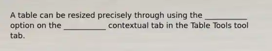 A table can be resized precisely through using the ___________ option on the ___________ contextual tab in the Table Tools tool tab.