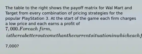 The table to the right shows the payoff matrix for Wal Mart and Target from every combination of pricing strategies for the popular PlayStation 3. At the start of the game each firm charges a low price and each earns a profit of​ 7,000. For each​ firm, is there a better outcome than the current situation in which each firm charges the low price and earns a profit of​7,000?