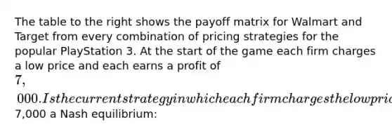 The table to the right shows the payoff matrix for Walmart and Target from every combination of pricing strategies for the popular PlayStation 3. At the start of the game each firm charges a low price and each earns a profit of 7,000. Is the current strategy in which each firm charges the low price and earns a profit of7,000 a Nash equilibrium: