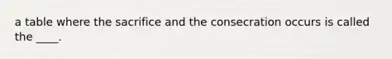 a table where the sacrifice and the consecration occurs is called the ____.