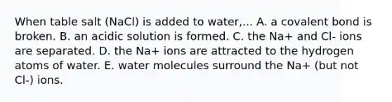 When table salt (NaCl) is added to water,... A. a covalent bond is broken. B. an acidic solution is formed. C. the Na+ and Cl- ions are separated. D. the Na+ ions are attracted to the hydrogen atoms of water. E. water molecules surround the Na+ (but not Cl-) ions.