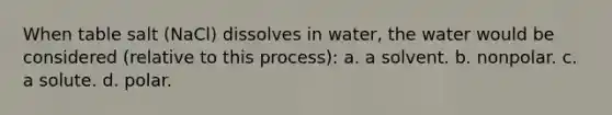 When table salt (NaCl) dissolves in water, the water would be considered (relative to this process): a. a solvent. b. nonpolar. c. a solute. d. polar.