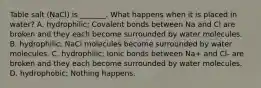 Table salt (NaCl) is _______. What happens when it is placed in water? A. hydrophilic; Covalent bonds between Na and Cl are broken and they each become surrounded by water molecules. B. hydrophilic; NaCl molecules become surrounded by water molecules. C. hydrophilic; Ionic bonds between Na+ and Cl- are broken and they each become surrounded by water molecules. D. hydrophobic; Nothing happens.