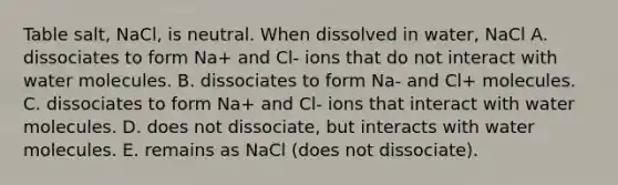 Table salt, NaCl, is neutral. When dissolved in water, NaCl A. dissociates to form Na+ and Cl- ions that do not interact with water molecules. B. dissociates to form Na- and Cl+ molecules. C. dissociates to form Na+ and Cl- ions that interact with water molecules. D. does not dissociate, but interacts with water molecules. E. remains as NaCl (does not dissociate).