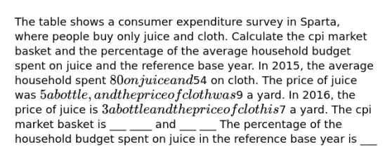 The table shows a consumer expenditure survey in Sparta, where people buy only juice and cloth. Calculate the cpi market basket and the percentage of the average household budget spent on juice and the reference base year. In 2015, the average household spent 80 on juice and54 on cloth. The price of juice was 5 a bottle, and the price of cloth was9 a yard. In 2016, the price of juice is 3 a bottle and the price of cloth is7 a yard. The cpi market basket is ___ ____ and ___ ___ The percentage of the household budget spent on juice in the reference base year is ___