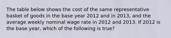 The table below shows the cost of the same representative basket of goods in the base year 2012 and in 2013, and the average weekly nominal wage rate in 2012 and 2013. If 2012 is the base year, which of the following is true?