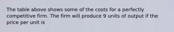 The table above shows some of the costs for a perfectly competitive firm. The firm will produce 9 units of output if the price per unit is