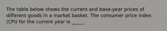 The table below shows the current and base-year prices of different goods in a market basket. The consumer price index (CPI) for the current year is _____.​