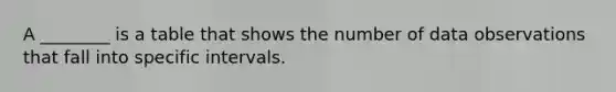 A ________ is a table that shows the number of data observations that fall into specific intervals.