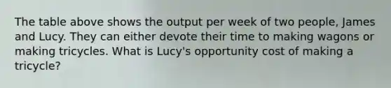 The table above shows the output per week of two​ people, James and Lucy. They can either devote their time to making wagons or making tricycles. What is​ Lucy's opportunity cost of making a​ tricycle?