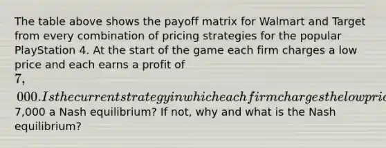 The table above shows the payoff matrix for Walmart and Target from every combination of pricing strategies for the popular PlayStation 4. At the start of the game each firm charges a low price and each earns a profit of 7,000. Is the current strategy in which each firm charges the low price and earns a profit of7,000 a Nash equilibrium? If not, why and what is the Nash equilibrium?